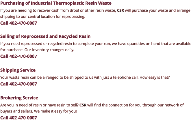 Purchasing of Industrial Thermoplastic Resin Waste If you are needing to recover cash from drool or other resin waste, CSR will purchase your waste and arrange shipping to our central location for reprocessing. Call 402-470-0007  Selling of Reprocessed and Recycled Resin If you need reprocessed or recycled resin to complete your run, we have quantities on hand that are available for purchase. Our inventory changes daily. Call 402-470-0007  Shipping Service Your waste resin can be arranged to be shipped to us with just a telephone call. How easy is that? Call 402-470-0007  Brokering Service Are you in need of resin or have resin to sell? CSR will find the connection for you through our network of buyers and sellers. We make it easy for you! Call 402-470-0007