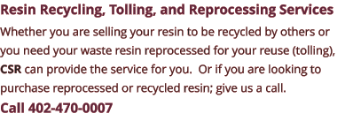 Resin Recycling, Tolling, and Reprocessing Services Whether you are selling your resin to be recycled by others or you need your waste resin reprocessed for your reuse (tolling), CSR can provide the service for you.  Or if you are looking to purchase reprocessed or recycled resin; give us a call.  Call 402-470-0007