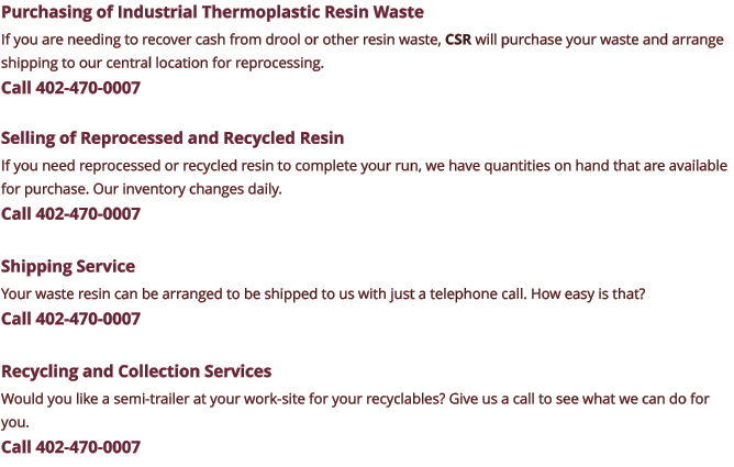 Purchasing of Industrial Thermoplastic Resin Waste If you are needing to recover cash from drool or other resin waste, CSR will purchase your waste and arrange shipping to our central location for reprocessing. Call 402-470-0007  Selling of Reprocessed and Recycled Resin If you need reprocessed or recycled resin to complete your run, we have quantities on hand that are available for purchase. Our inventory changes daily. Call 402-470-0007  Shipping Service Your waste resin can be arranged to be shipped to us with just a telephone call. How easy is that? Call 402-470-0007  Recycling and Collection Services Would you like a semi-trailer at your work-site for your recyclables? Give us a call to see what we can do for you. Call 402-470-0007